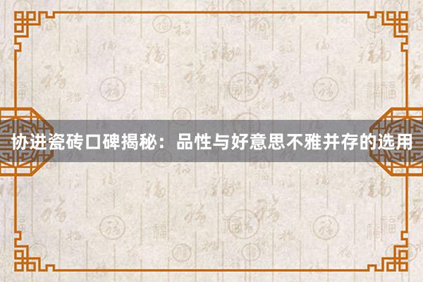 协进瓷砖口碑揭秘：品性与好意思不雅并存的选用